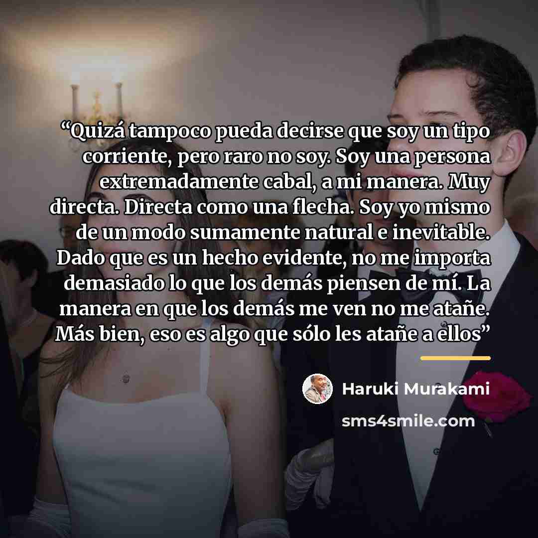 “Quizá tampoco pueda decirse que soy un tipo corriente, pero raro no soy. Soy una persona extremadamente cabal, a mi manera. Muy directa. Directa como una flecha. Soy yo mismo de un modo sumamente natural e inevitable. Dado que es un hecho evidente, no me importa demasiado lo que los demás piensen…” quote by Haruki Murakami