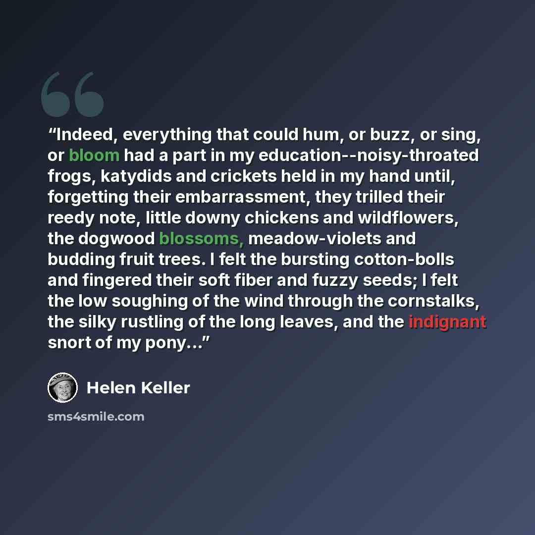 “Indeed, everything that could hum, or buzz, or sing, or bloom had a part in my education--noisy-throated frogs, katydids and crickets held in my hand until, forgetting their embarrassment, they trilled their reedy note, little downy chickens and wildflowers, the dogwood blossoms, meadow-violets…” quote by Helen Keller