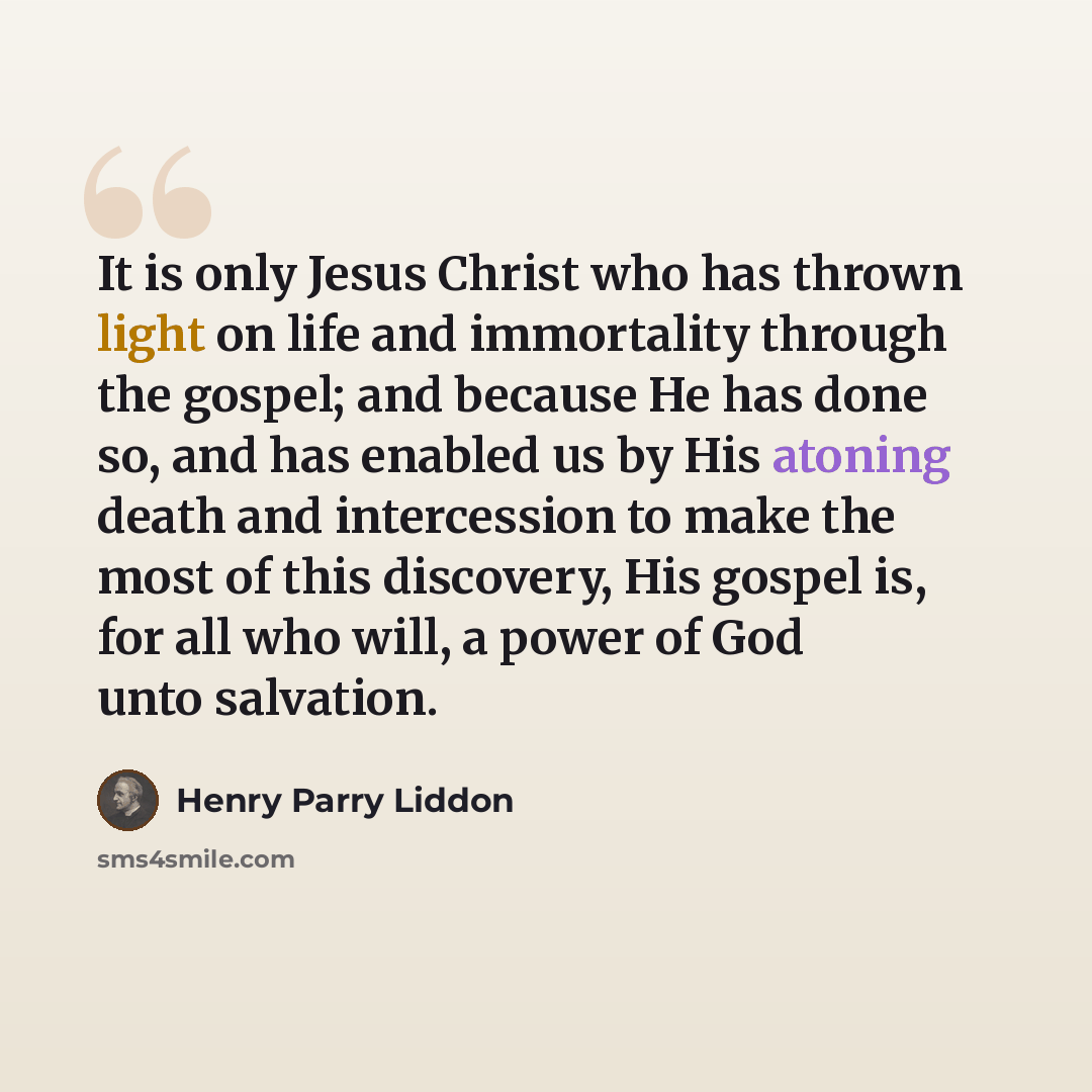 “It is only Jesus Christ who has thrown light on life and immortality through the gospel; and because He has done so, and has enabled us by His atoning death and intercession to make the most of this discovery, His gospel is, for all who will, a power of God unto salvation.” quote by Henry Parry Liddon