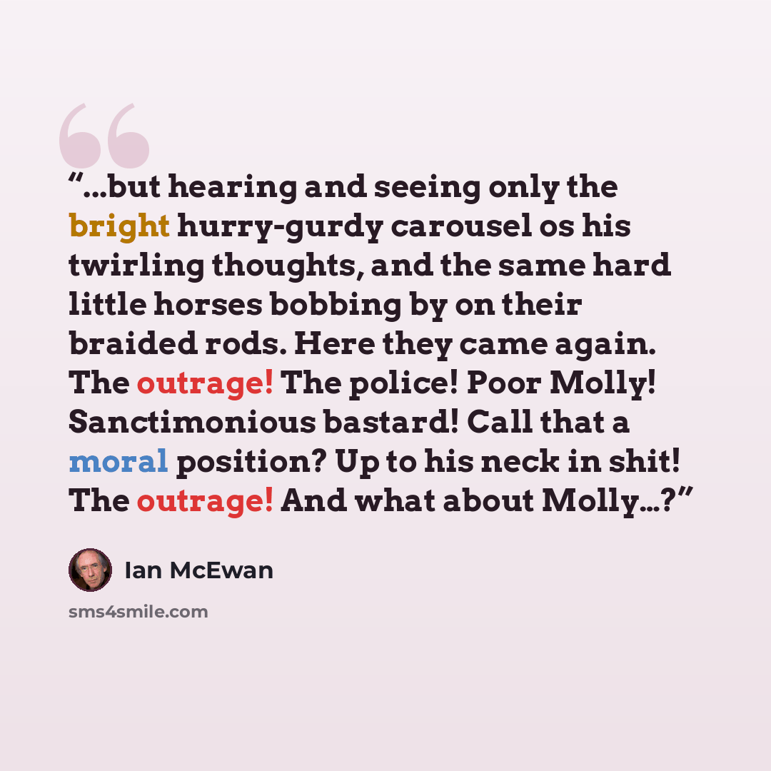 “...but hearing and seeing only the bright hurry-gurdy carousel os his twirling thoughts, and the same hard little horses bobbing by on their braided rods. Here they came again. The outrage! The police! Poor Molly! Sanctimonious bastard! Call that a moral position? Up to his neck in shit! The…” quote by Ian McEwan