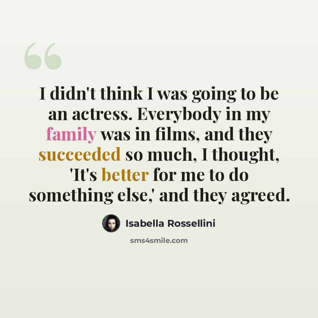 “I didn't think I was going to be an actress. Everybody in my family was in films, and they succeeded so much, I thought, 'It's better for me to do something else,' and they agreed.” quote by Isabella Rossellini