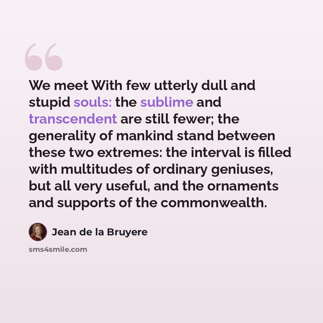 “We meet With few utterly dull and stupid souls: the sublime and transcendent are still fewer; the generality of mankind stand between these two extremes: the interval is filled with multitudes of ordinary geniuses, but all very useful, and the ornaments and supports of the commonwealth.” quote by Jean de la Bruyere