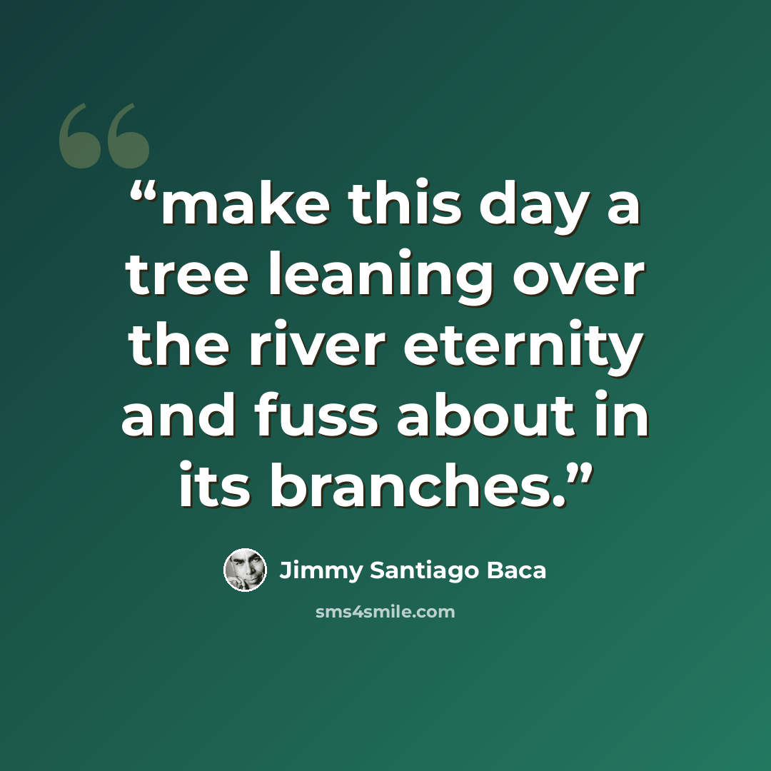 “make this day a tree leaning over the river eternity and fuss about in its branches.” quote by Jimmy Santiago Baca