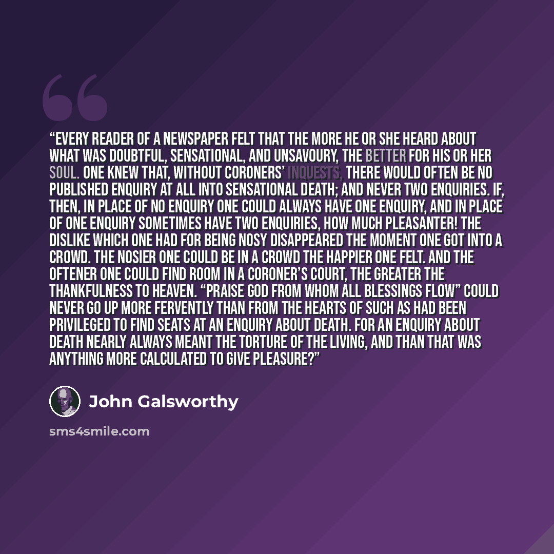 “Every reader of a newspaper felt that the more he or she heard about what was doubtful, sensational, and unsavoury, the better for his or her soul. One knew that, without coroners’ inquests, there would often be no published enquiry at all into sensational death; and never two enquiries. If, then…” quote by John Galsworthy