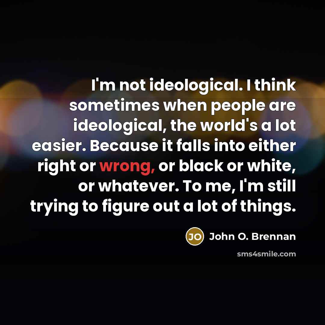 “I'm not ideological. I think sometimes when people are ideological, the world's a lot easier. Because it falls into either right or wrong, or black or white, or whatever. To me, I'm still trying to figure out a lot of things.” quote by John O. Brennan