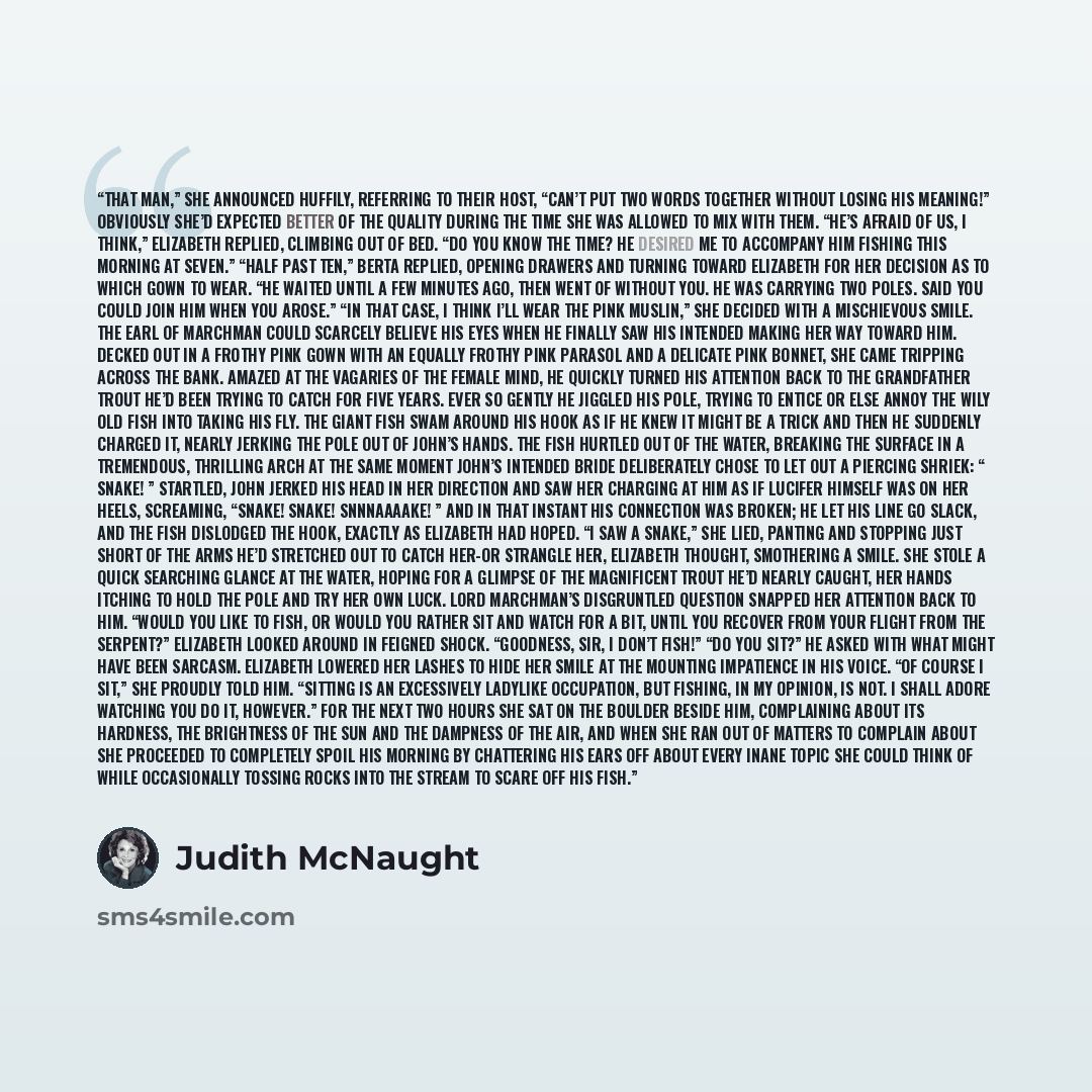 “That man,” she announced huffily, referring to their host, “can’t put two words together without losing his meaning!” Obviously she’d expected better of the quality during the time she was allowed to mix with them. “He’s afraid of us, I think,” Elizabeth replied, climbing out of bed. “Do you know…” quote by Judith McNaught