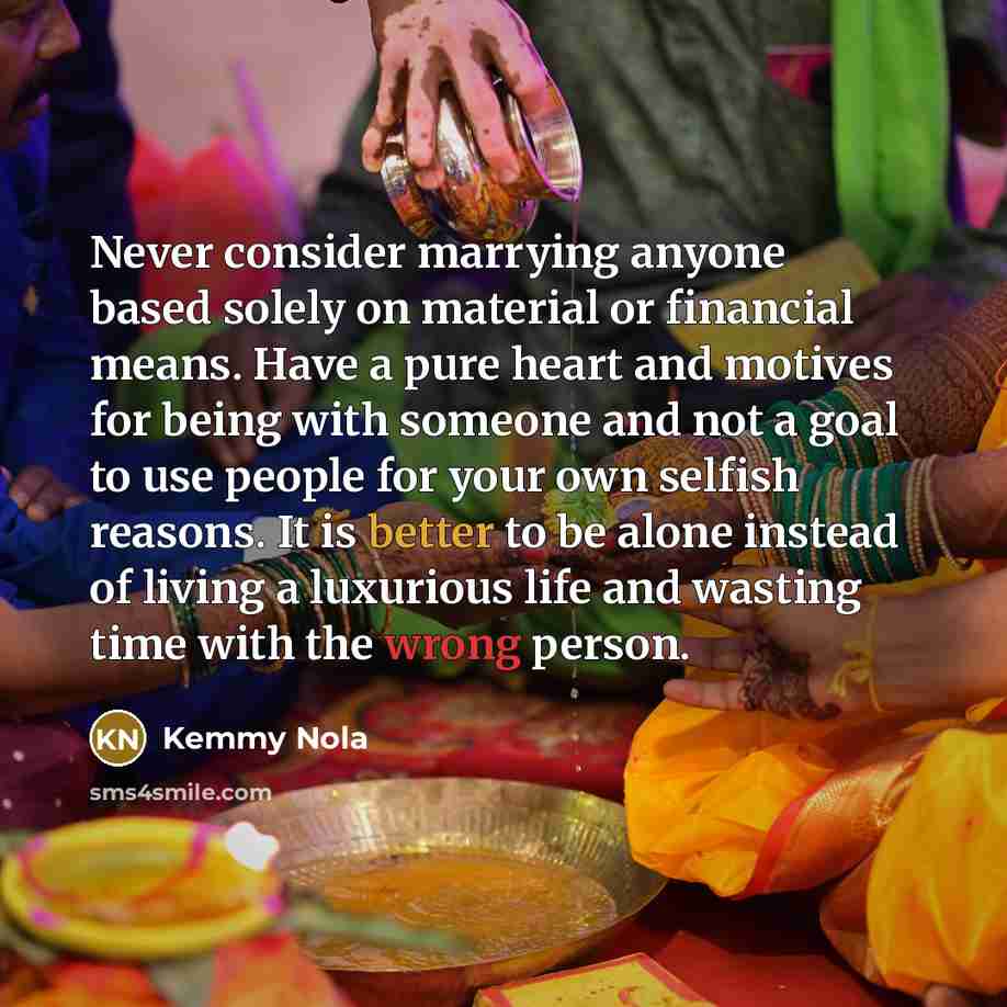 “Never consider marrying anyone based solely on material or financial means. Have a pure heart and motives for being with someone and not a goal to use people for your own selfish reasons. It is better to be alone instead of living a luxurious life and wasting time with the wrong person.” quote by Kemmy Nola
