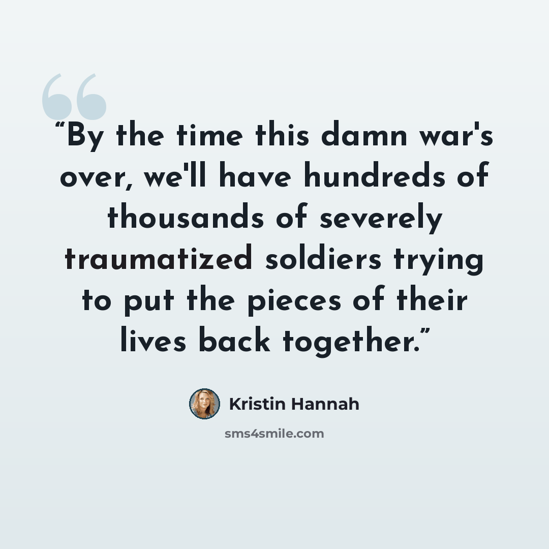 “By the time this damn war's over, we'll have hundreds of thousands of severely traumatized soldiers trying to put the pieces of their lives back together.” quote by Kristin Hannah
