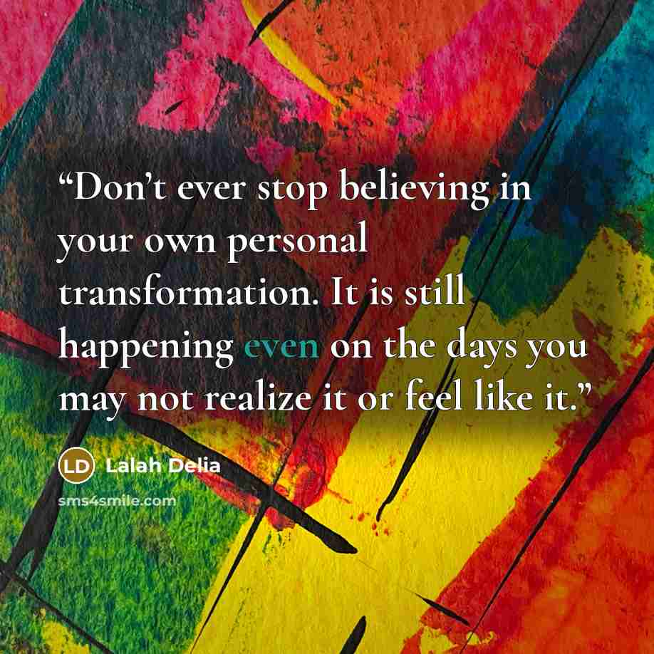 “Don’t ever stop believing in your own personal transformation. It is still happening even on the days you may not realize it or feel like it.” quote by Lalah Delia