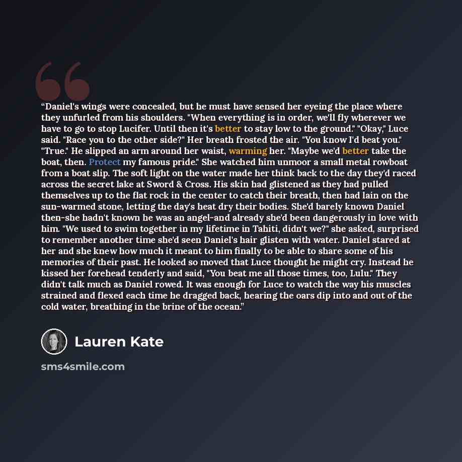 “Daniel's wings were concealed, but he must have sensed her eyeing the place where they unfurled from his shoulders. "When everything is in order, we'll fly wherever we have to go to stop Lucifer. Until then it's better to stay low to the ground." "Okay," Luce said. "Race you to the other side?"…” quote by Lauren Kate