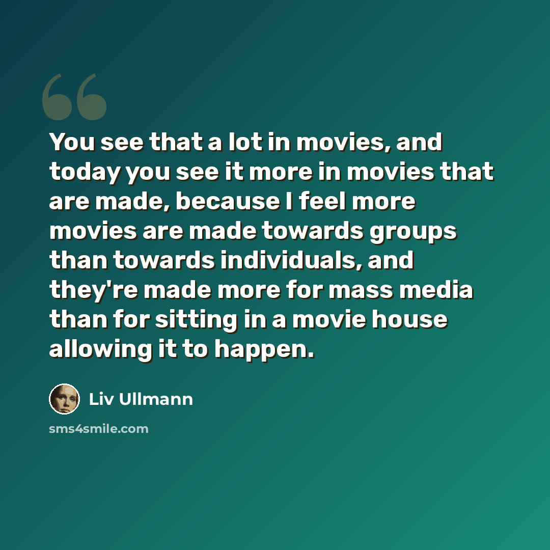 “You see that a lot in movies, and today you see it more in movies that are made, because I feel more movies are made towards groups than towards individuals, and they're made more for mass media than for sitting in a movie house allowing it to happen.” quote by Liv Ullmann