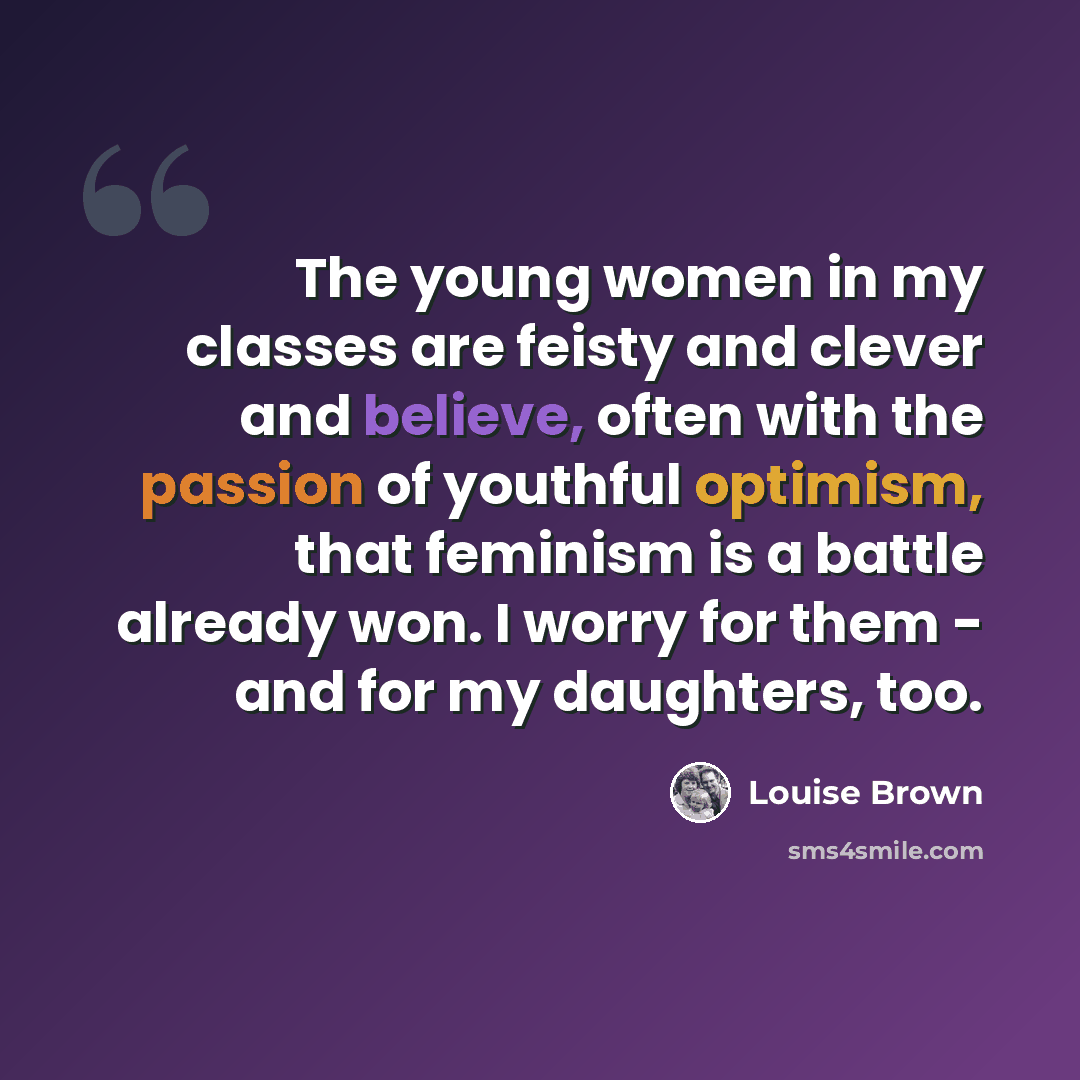 “The young women in my classes are feisty and clever and believe, often with the passion of youthful optimism, that feminism is a battle already won. I worry for them - and for my daughters, too.” quote by Louise Brown