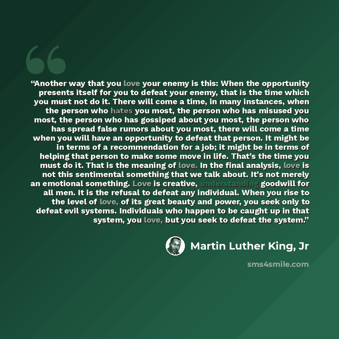 “Another way that you love your enemy is this: When the opportunity presents itself for you to defeat your enemy, that is the time which you must not do it. There will come a time, in many instances, when the person who hates you most, the person who has misused you most, the person who has…” quote by Martin Luther King, Jr