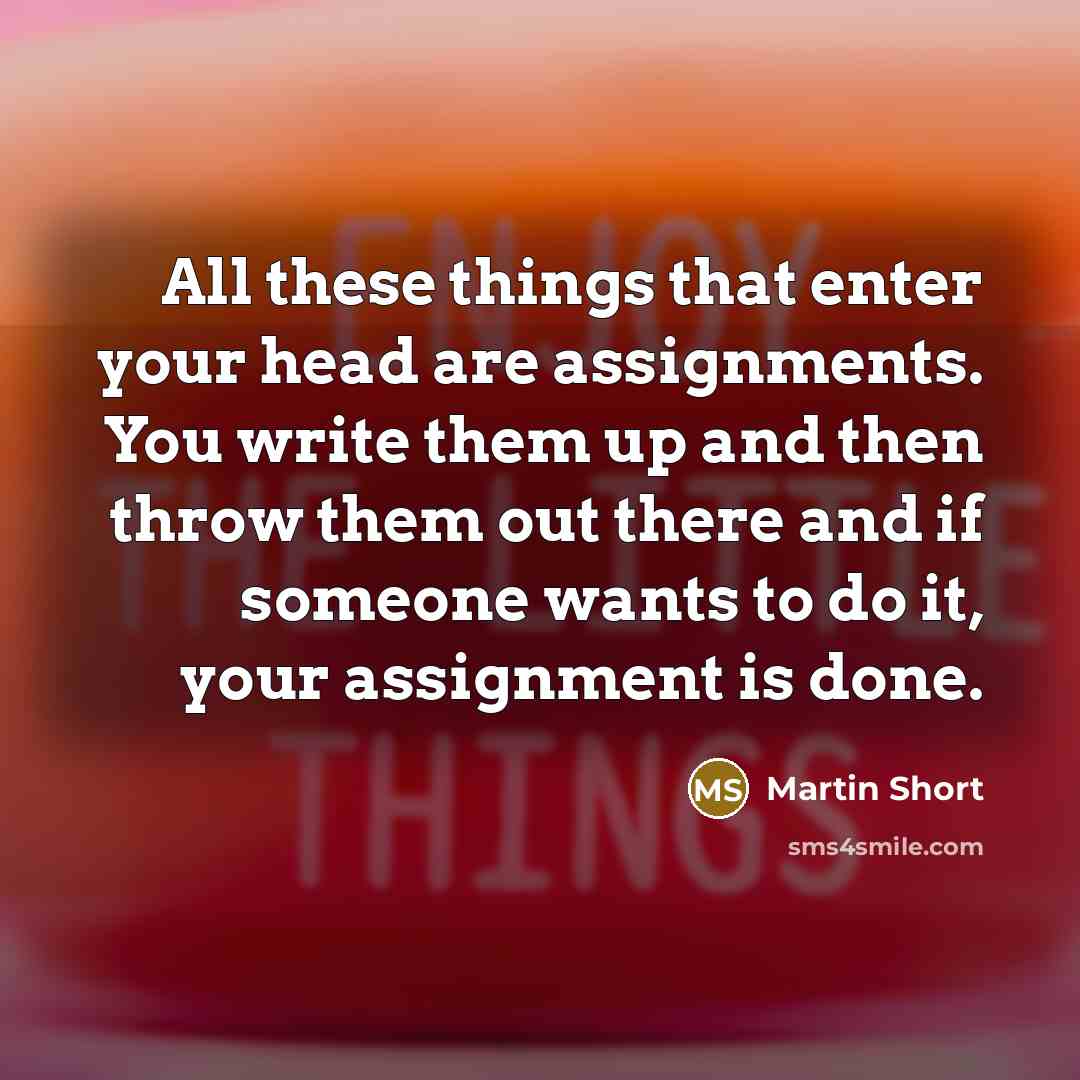“All these things that enter your head are assignments. You write them up and then throw them out there and if someone wants to do it, your assignment is done.” quote by Martin Short