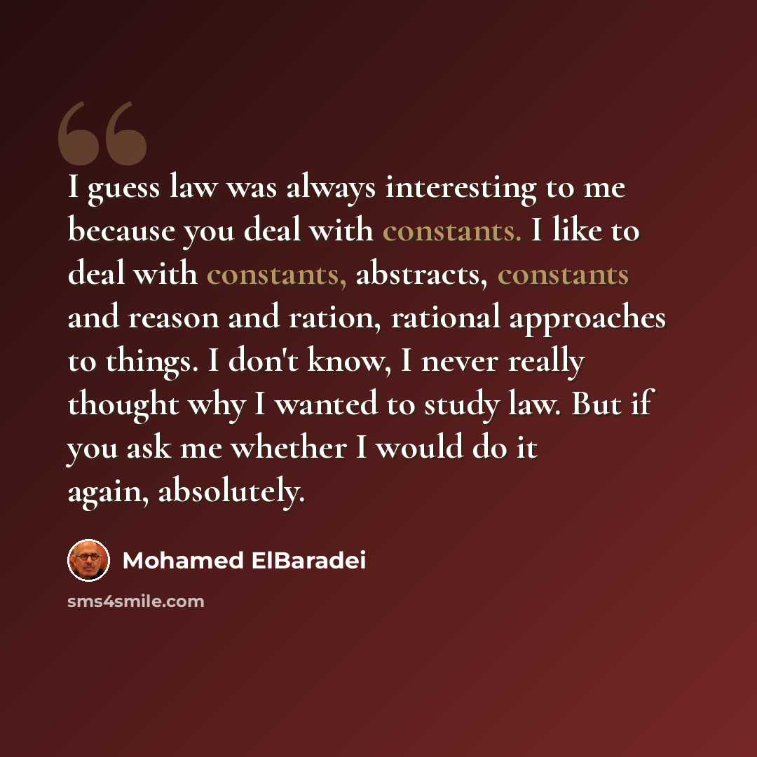 “I guess law was always interesting to me because you deal with constants. I like to deal with constants, abstracts, constants and reason and ration, rational approaches to things. I don't know, I never really thought why I wanted to study law. But if you ask me whether I would do it again…” quote by Mohamed ElBaradei