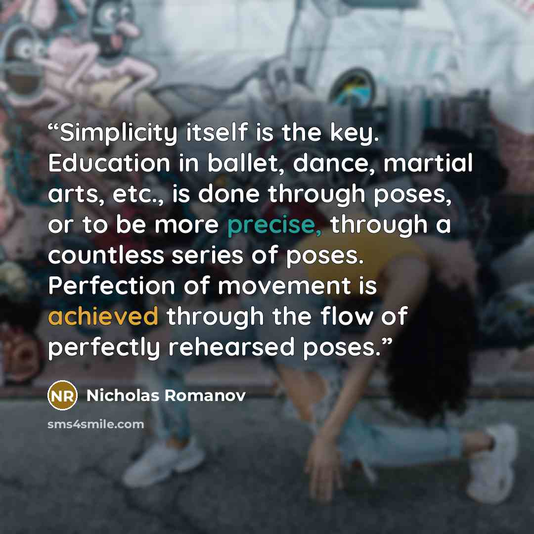 “Simplicity itself is the key. Education in ballet, dance, martial arts, etc., is done through poses, or to be more precise, through a countless series of poses. Perfection of movement is achieved through the flow of perfectly rehearsed poses.” quote by Nicholas Romanov