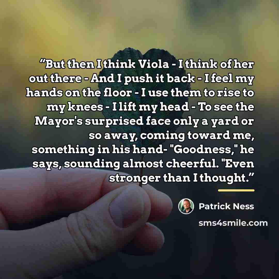 “But then I think Viola - I think of her out there - And I push it back - I feel my hands on the floor - I use them to rise to my knees - I lift my head - To see the Mayor's surprised face only a yard or so away, coming toward me, something in his hand- "Goodness," he says, sounding almost…” quote by Patrick Ness