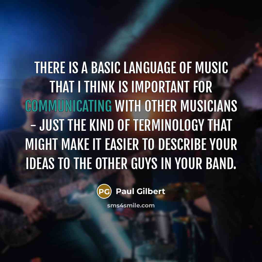 “There is a basic language of music that I think is important for communicating with other musicians - just the kind of terminology that might make it easier to describe your ideas to the other guys in your band.” quote by Paul Gilbert