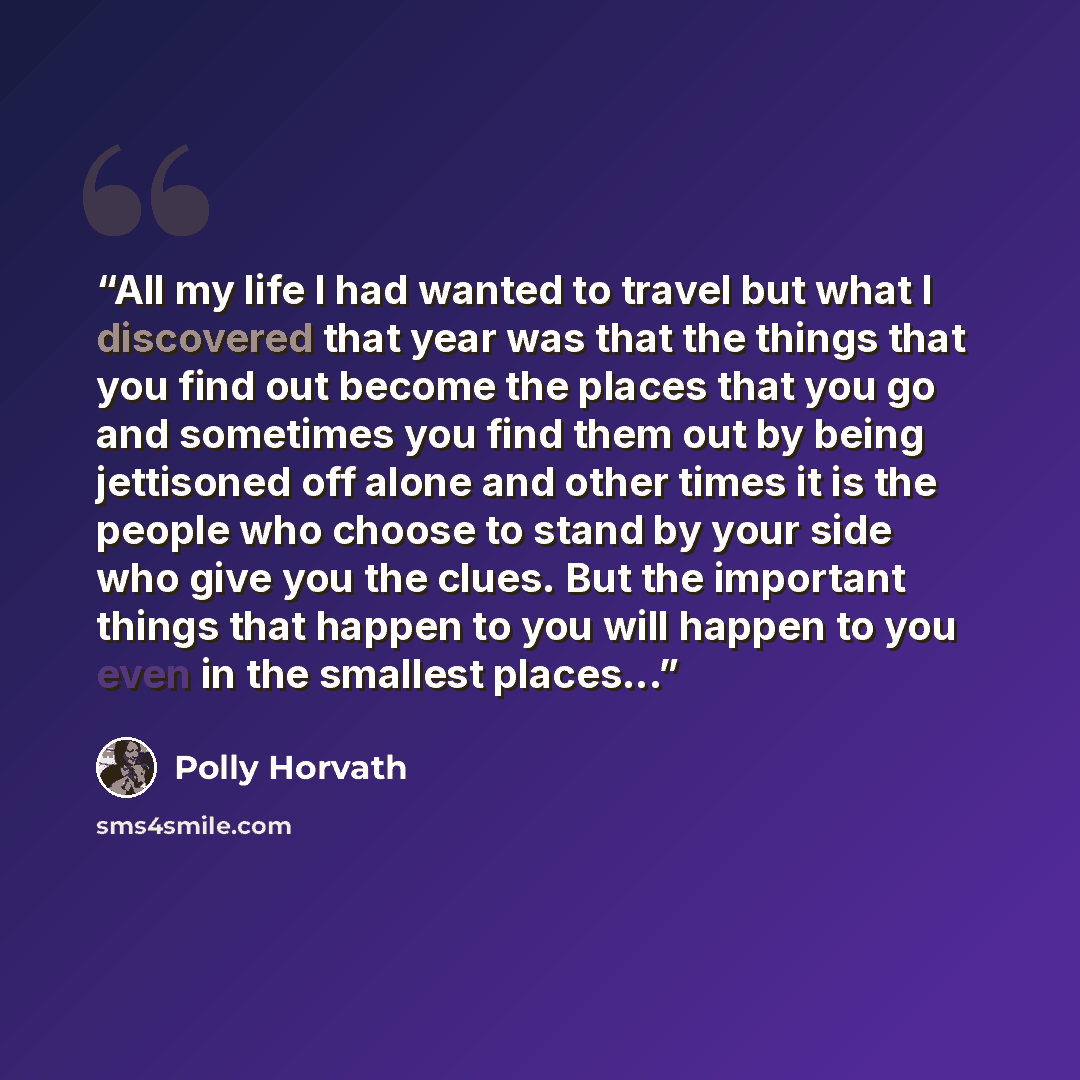 “All my life I had wanted to travel but what I discovered that year was that the things that you find out become the places that you go and sometimes you find them out by being jettisoned off alone and other times it is the people who choose to stand by your side who give you the clues. But the…” quote by Polly Horvath