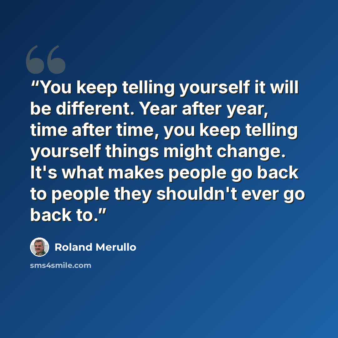 “You keep telling yourself it will be different. Year after year, time after time, you keep telling yourself things might change. It's what makes people go back to people they shouldn't ever go back to.” quote by Roland Merullo