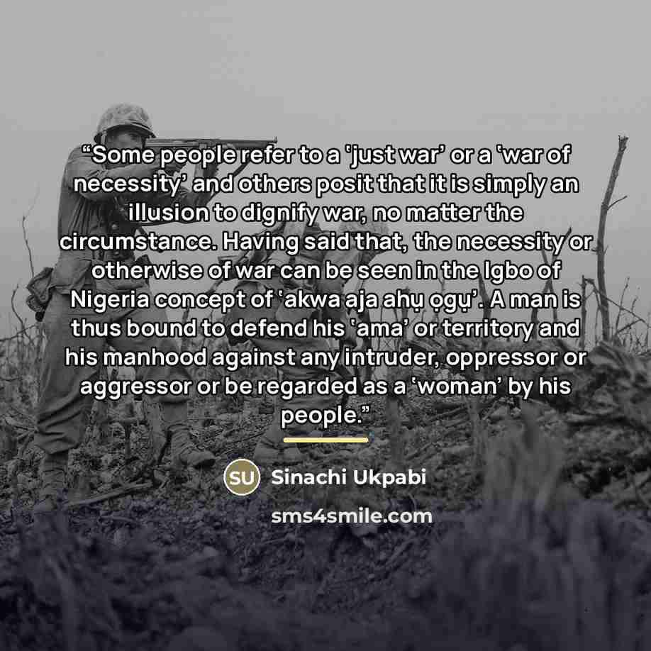 “Some people refer to a ‘just war’ or a ‘war of necessity’ and others posit that it is simply an illusion to dignify war, no matter the circumstance. Having said that, the necessity or otherwise of war can be seen in the Igbo of Nigeria concept of ‘akwa aja ahụ ọgụ’. A man is thus bound to defend…” quote by Sinachi Ukpabi