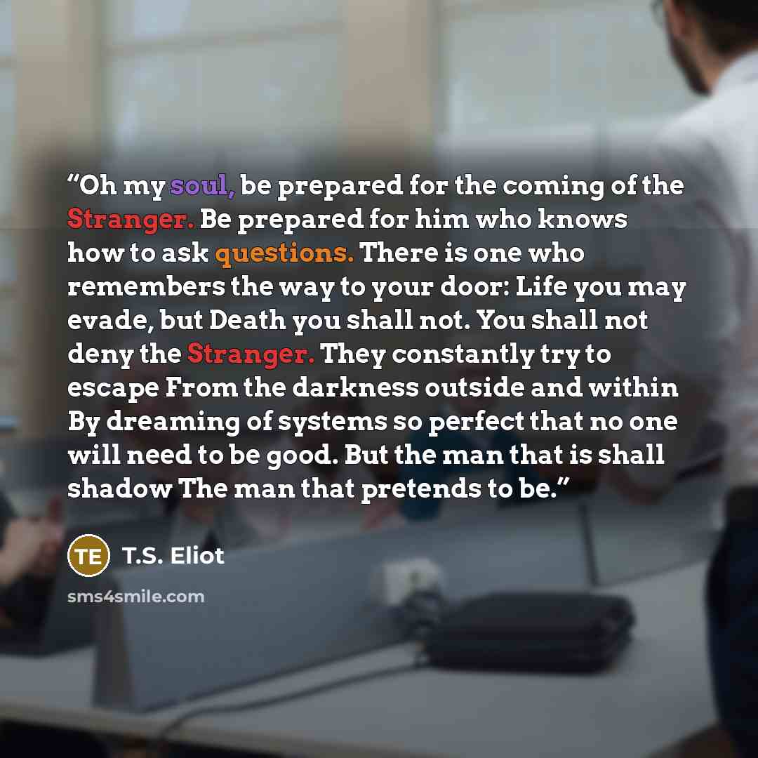 “Oh my soul, be prepared for the coming of the Stranger. Be prepared for him who knows how to ask questions. There is one who remembers the way to your door: Life you may evade, but Death you shall not. You shall not deny the Stranger. They constantly try to escape From the darkness outside and…” quote by T.S. Eliot