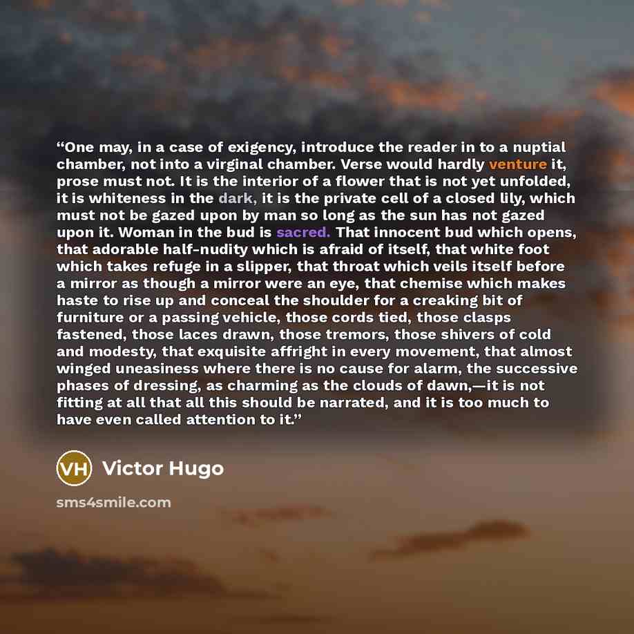 “One may, in a case of exigency, introduce the reader in to a nuptial chamber, not into a virginal chamber. Verse would hardly venture it, prose must not. It is the interior of a flower that is not yet unfolded, it is whiteness in the dark, it is the private cell of a closed lily, which must not be…” quote by Victor Hugo
