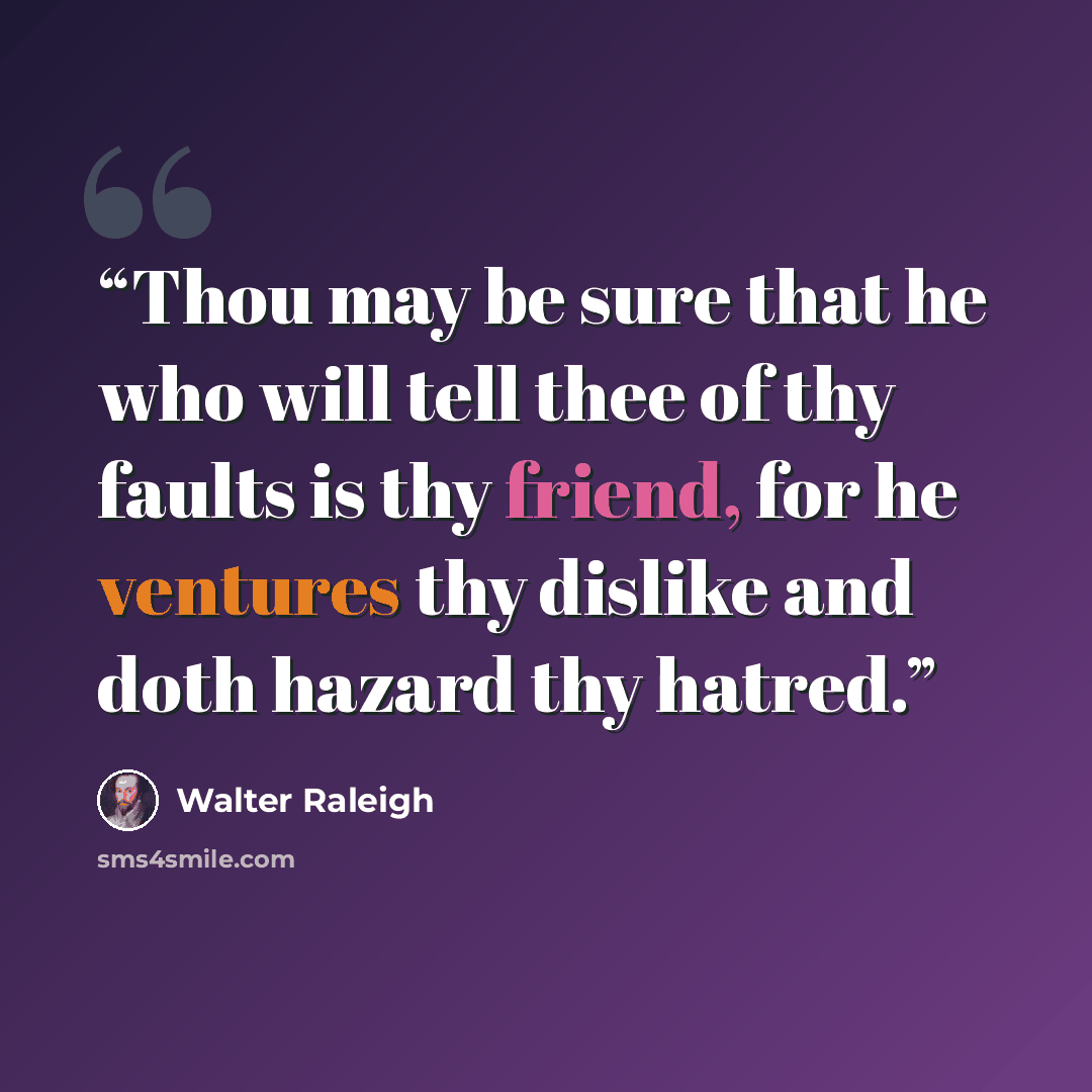“Thou may be sure that he who will tell thee of thy faults is thy friend, for he ventures thy dislike and doth hazard thy hatred.” quote by Walter Raleigh