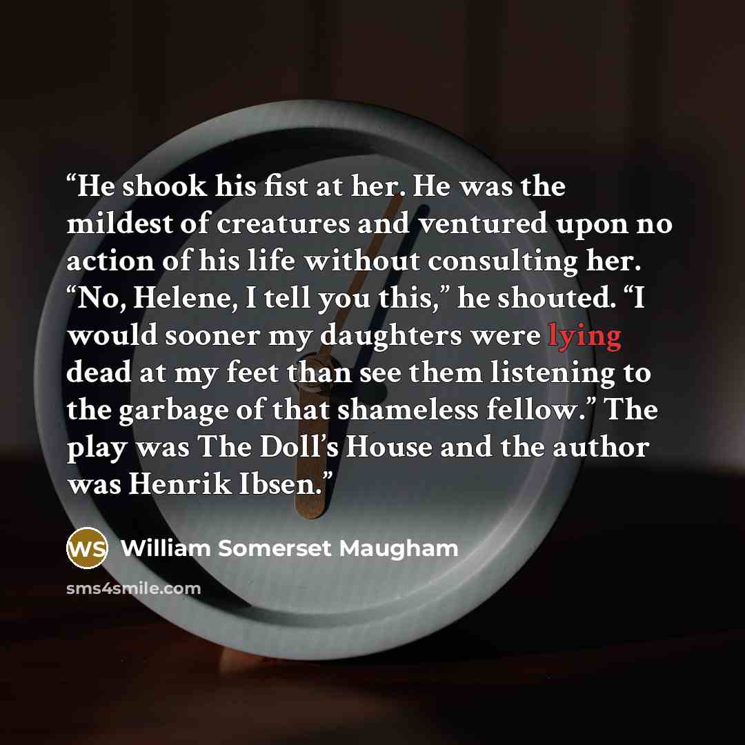 “He shook his fist at her. He was the mildest of creatures and ventured upon no action of his life without consulting her. “No, Helene, I tell you this,” he shouted. “I would sooner my daughters were lying dead at my feet than see them listening to the garbage of that shameless fellow.” The play…” quote by William Somerset Maugham