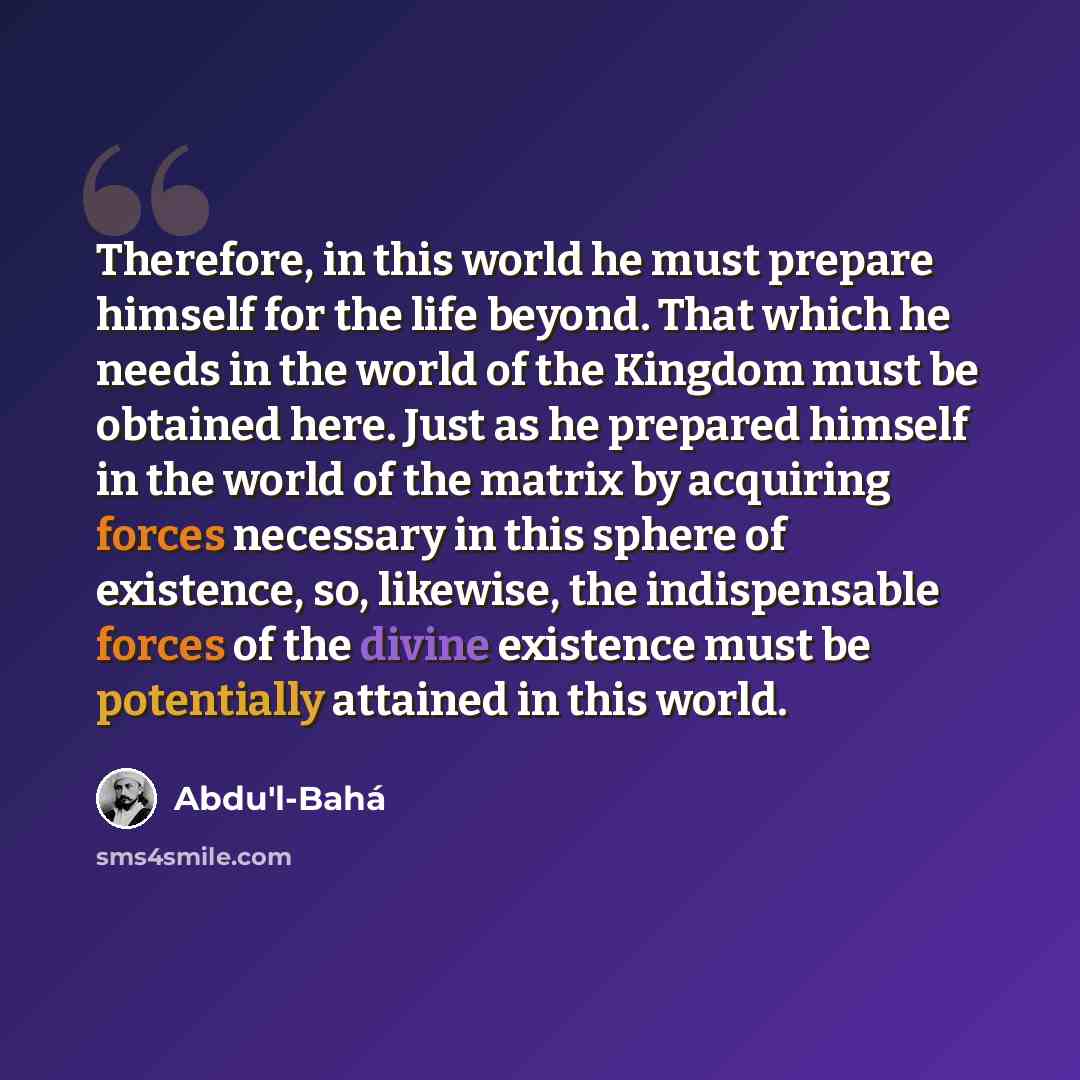 “Therefore, in this world he must prepare himself for the life beyond. That which he needs in the world of the Kingdom must be obtained here. Just as he prepared himself in the world of the matrix by acquiring forces necessary in this sphere of existence, so, likewise, the indispensable forces of…” quote by Abdu'l-Bahá