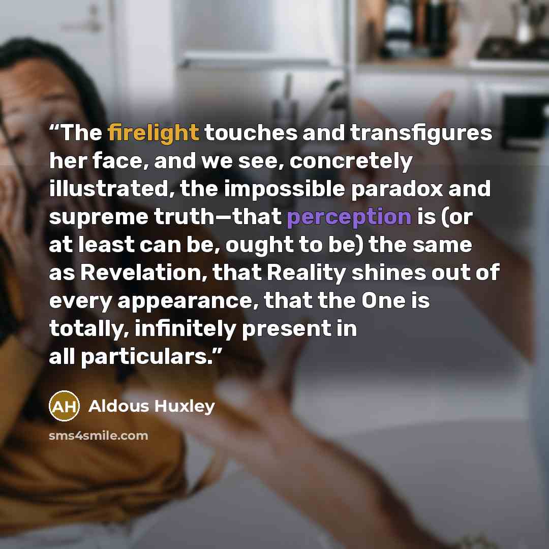 “The firelight touches and transfigures her face, and we see, concretely illustrated, the impossible paradox and supreme truth—that perception is (or at least can be, ought to be) the same as Revelation, that Reality shines out of every appearance, that the One is totally, infinitely present in all…” quote by Aldous Huxley
