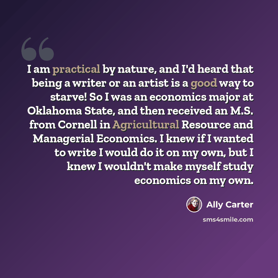 “I am practical by nature, and I'd heard that being a writer or an artist is a good way to starve! So I was an economics major at Oklahoma State, and then received an M.S. from Cornell in Agricultural Resource and Managerial Economics. I knew if I wanted to write I would do it on my own, but I knew…” quote by Ally Carter