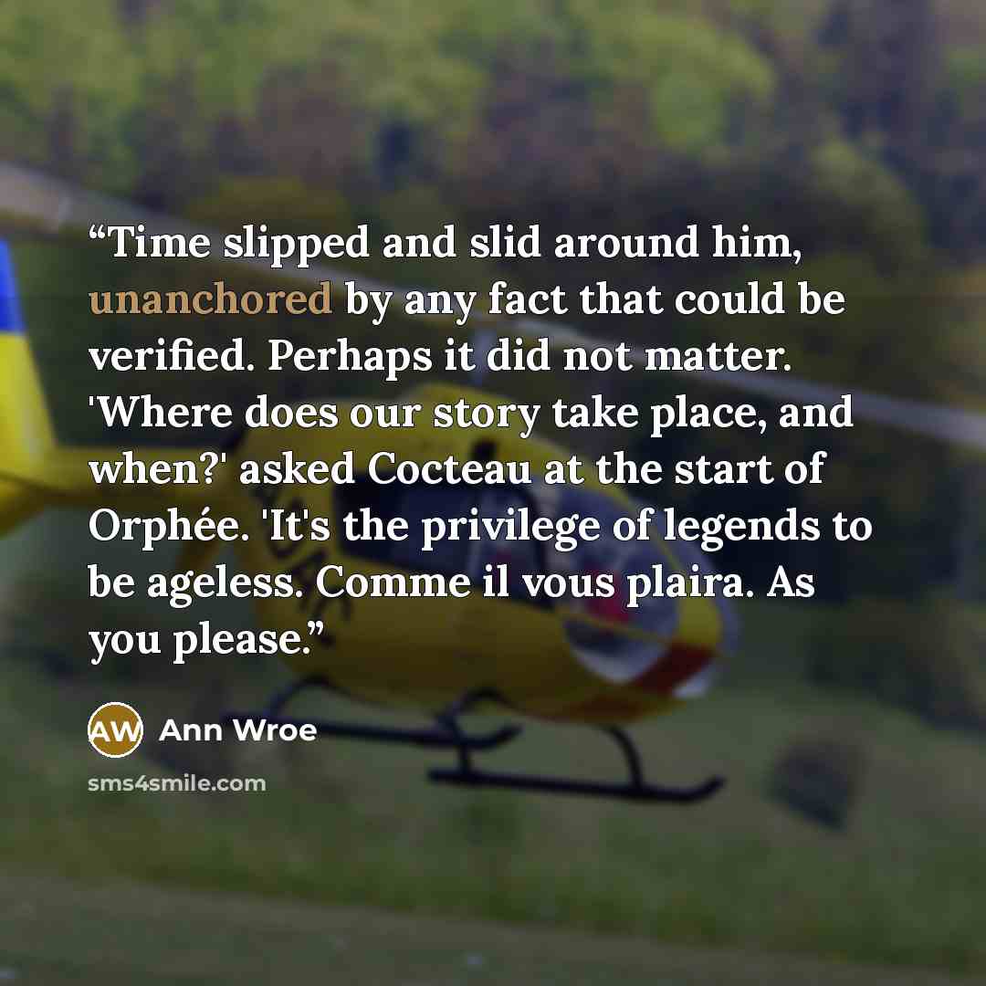 “Time slipped and slid around him, unanchored by any fact that could be verified. Perhaps it did not matter. 'Where does our story take place, and when?' asked Cocteau at the start of Orphée. 'It's the privilege of legends to be ageless. Comme il vous plaira. As you please.” quote by Ann Wroe
