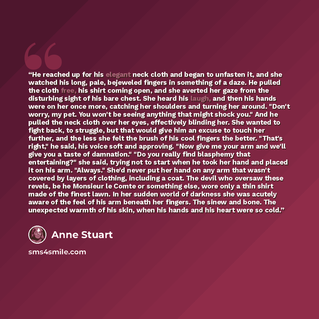 “He reached up for his elegant neck cloth and began to unfasten it, and she watched his long, pale, bejeweled fingers in something of a daze. He pulled the cloth free, his shirt coming open, and she averted her gaze from the disturbing sight of his bare chest. She heard his laugh, and then his…” quote by Anne Stuart