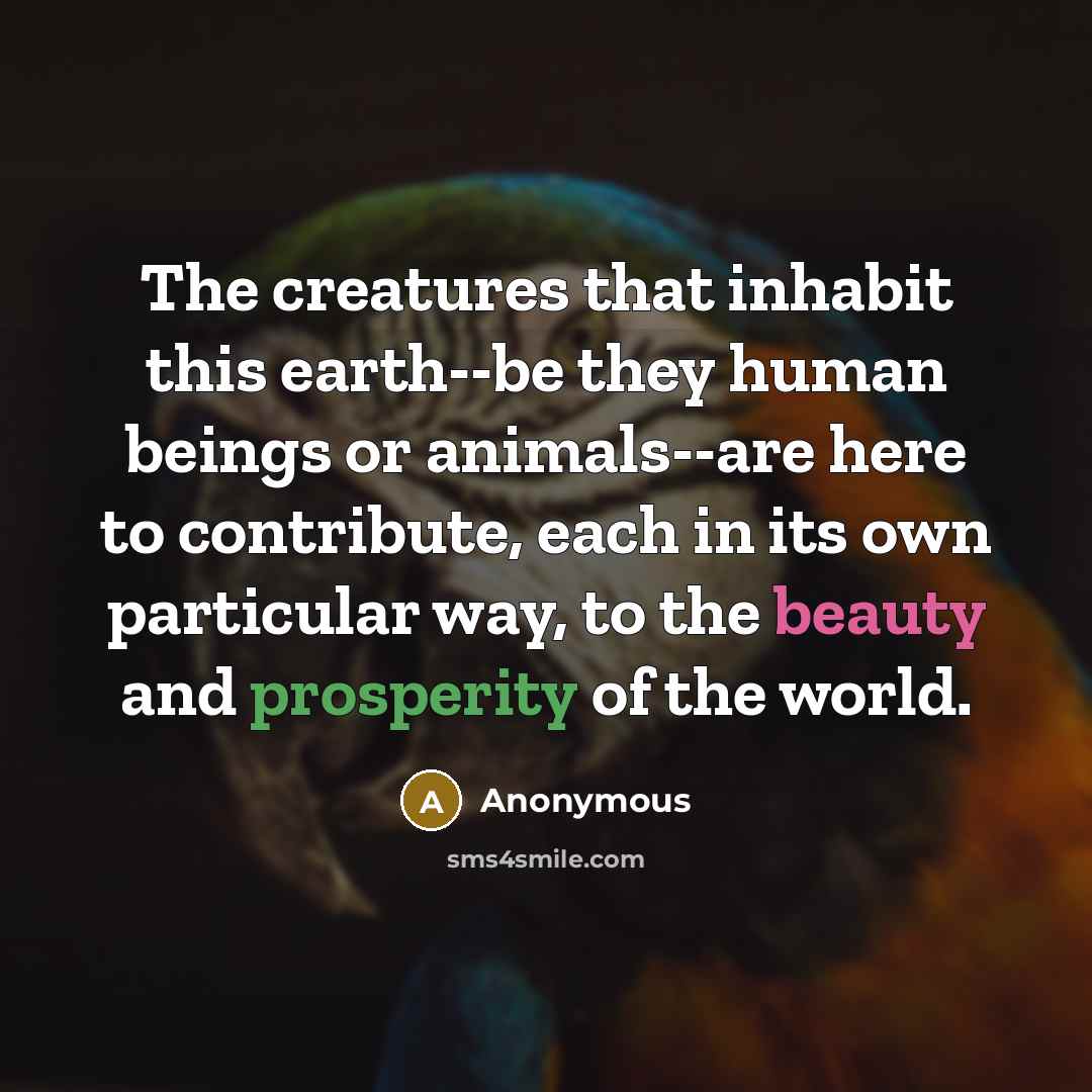 “The creatures that inhabit this earth--be they human beings or animals--are here to contribute, each in its own particular way, to the beauty and prosperity of the world.” quote by Anonymous