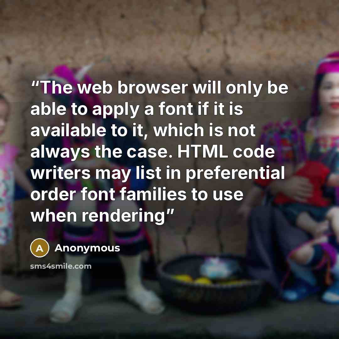 “The web browser will only be able to apply a font if it is available to it, which is not always the case. HTML code writers may list in preferential order font families to use when rendering” quote by Anonymous