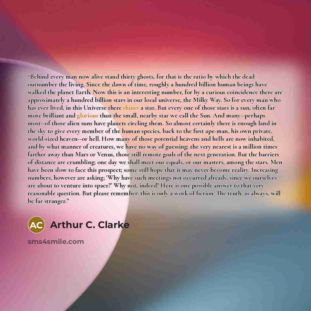 “Behind every man now alive stand thirty ghosts, for that is the ratio by which the dead outnumber the living. Since the dawn of time, roughly a hundred billion human beings have walked the planet Earth. Now this is an interesting number, for by a curious coincidence there are approximately a…” quote by Arthur C. Clarke