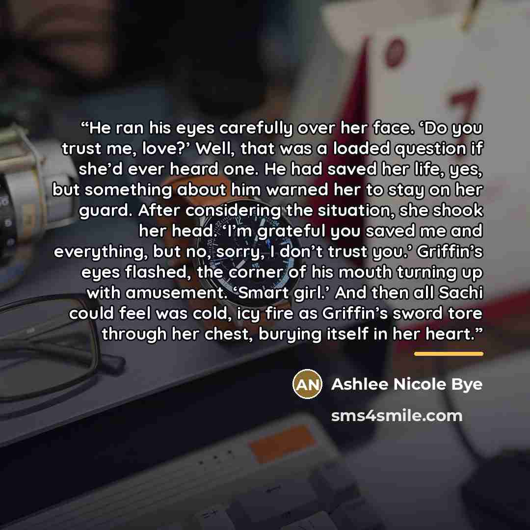 “He ran his eyes carefully over her face. ‘Do you trust me, love?’ Well, that was a loaded question if she’d ever heard one. He had saved her life, yes, but something about him warned her to stay on her guard. After considering the situation, she shook her head. ‘I’m grateful you saved me and…” quote by Ashlee Nicole Bye
