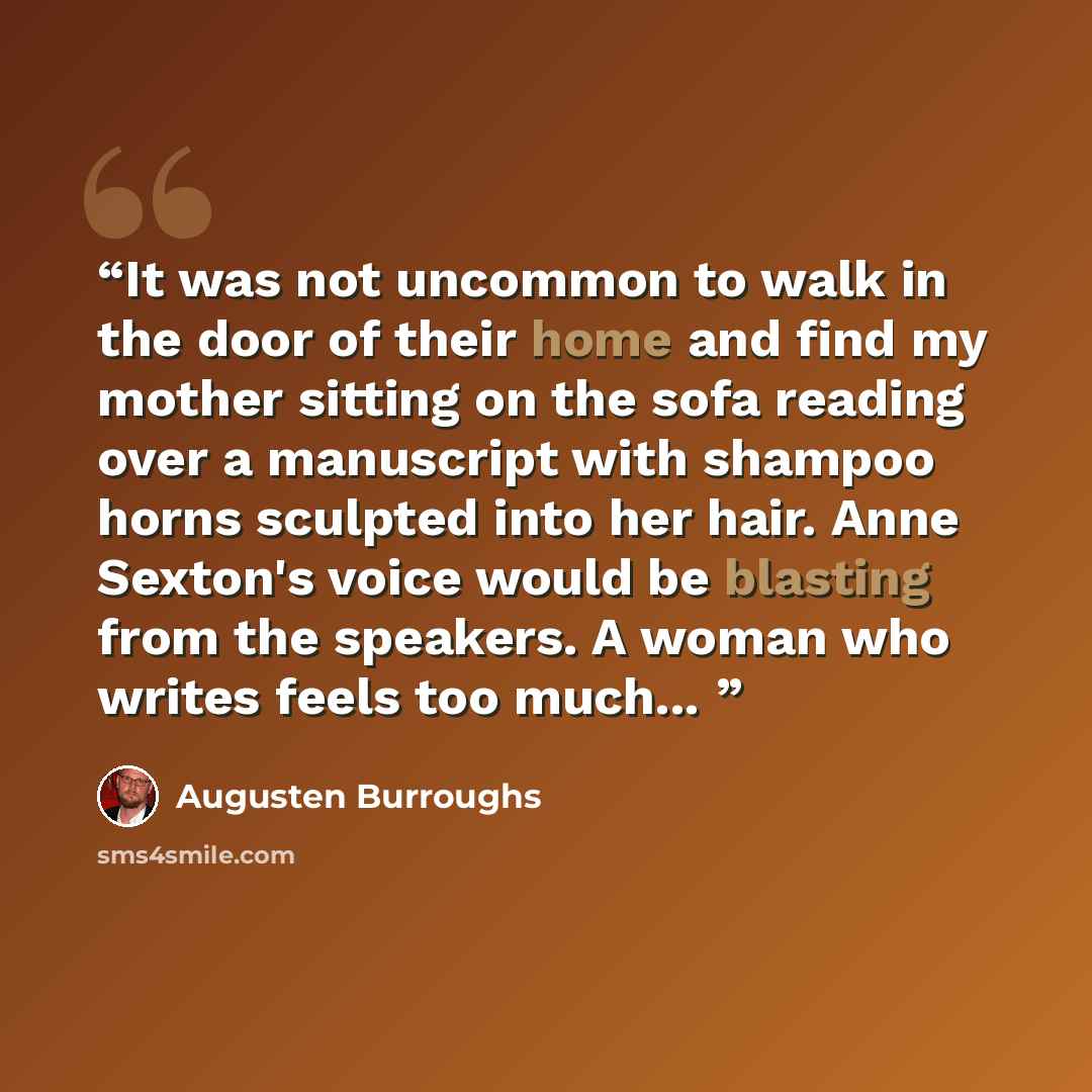 “It was not uncommon to walk in the door of their home and find my mother sitting on the sofa reading over a manuscript with shampoo horns sculpted into her hair. Anne Sexton's voice would be blasting from the speakers. A woman who writes feels too much...” quote by Augusten Burroughs