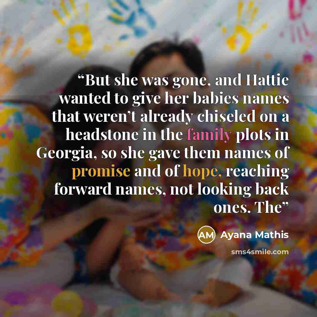 “But she was gone, and Hattie wanted to give her babies names that weren’t already chiseled on a headstone in the family plots in Georgia, so she gave them names of promise and of hope, reaching forward names, not looking back ones. The” quote by Ayana Mathis