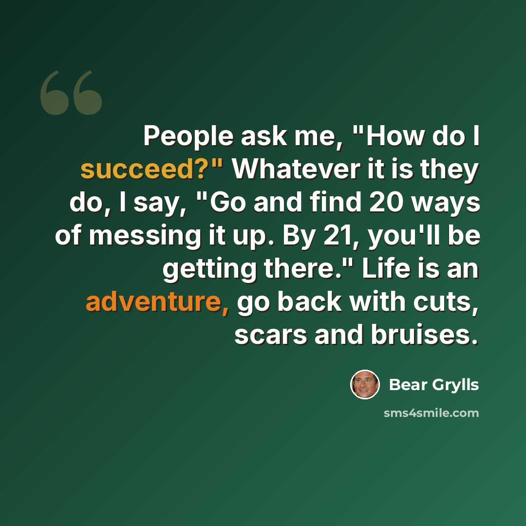 “People ask me, "How do I succeed?" Whatever it is they do, I say, "Go and find 20 ways of messing it up. By 21, you'll be getting there." Life is an adventure, go back with cuts, scars and bruises.” quote by Bear Grylls