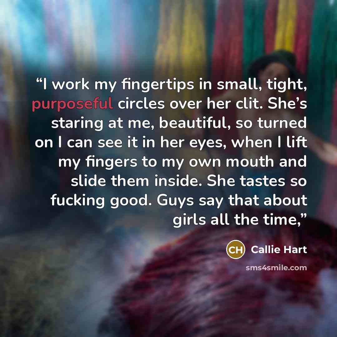 “I work my fingertips in small, tight, purposeful circles over her clit. She’s staring at me, beautiful, so turned on I can see it in her eyes, when I lift my fingers to my own mouth and slide them inside. She tastes so fucking good. Guys say that about girls all the time,” quote by Callie Hart
