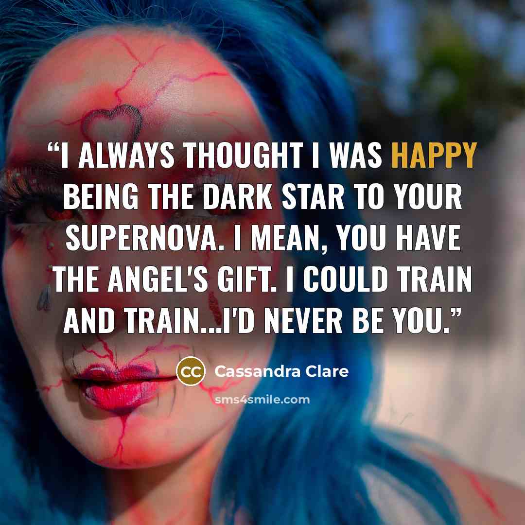 “I always thought I was happy being the dark star to your supernova. I mean, you have the angel's gift. I could train and train...I'd never be you.” quote by Cassandra Clare