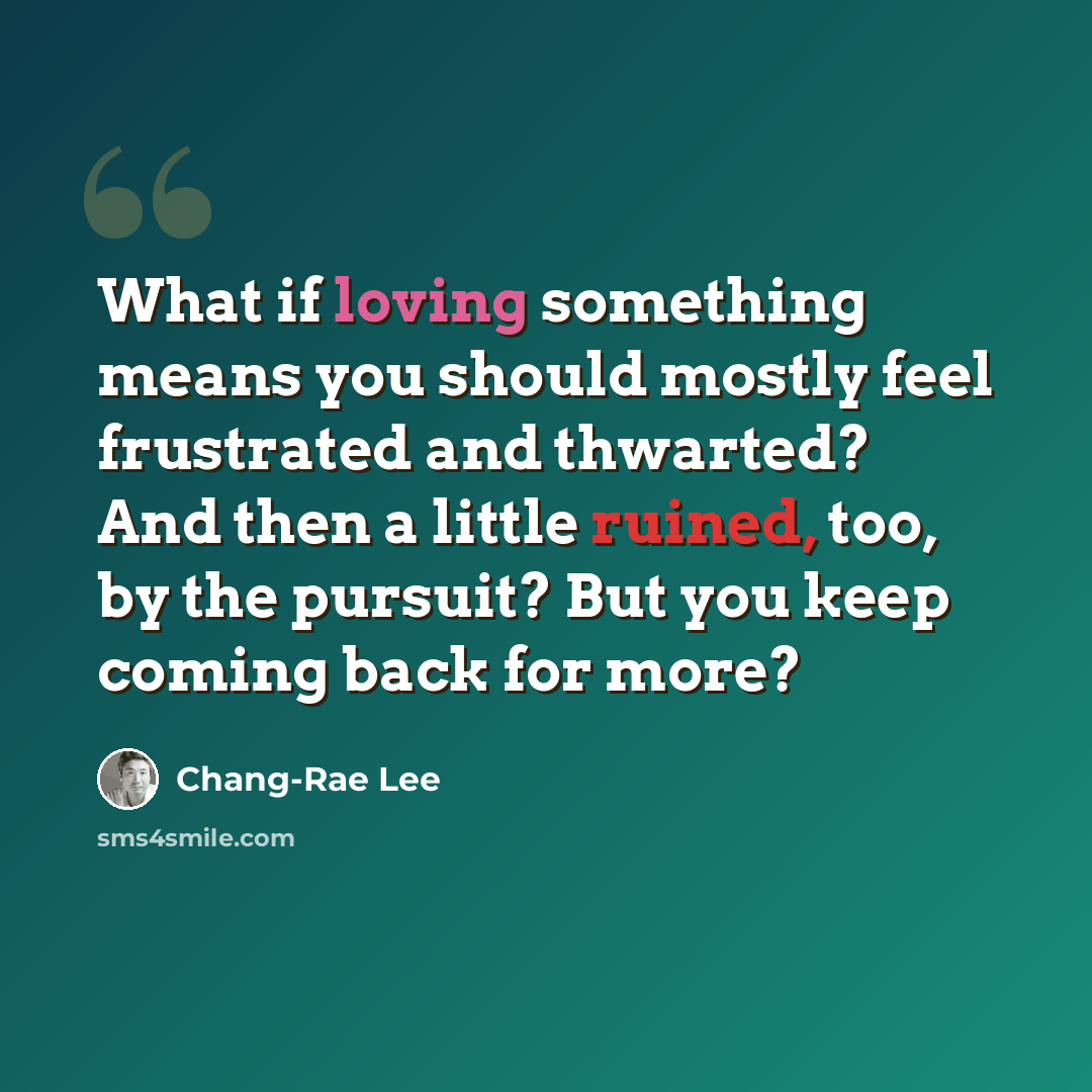 “What if loving something means you should mostly feel frustrated and thwarted? And then a little ruined, too, by the pursuit? But you keep coming back for more?” quote by Chang-Rae Lee