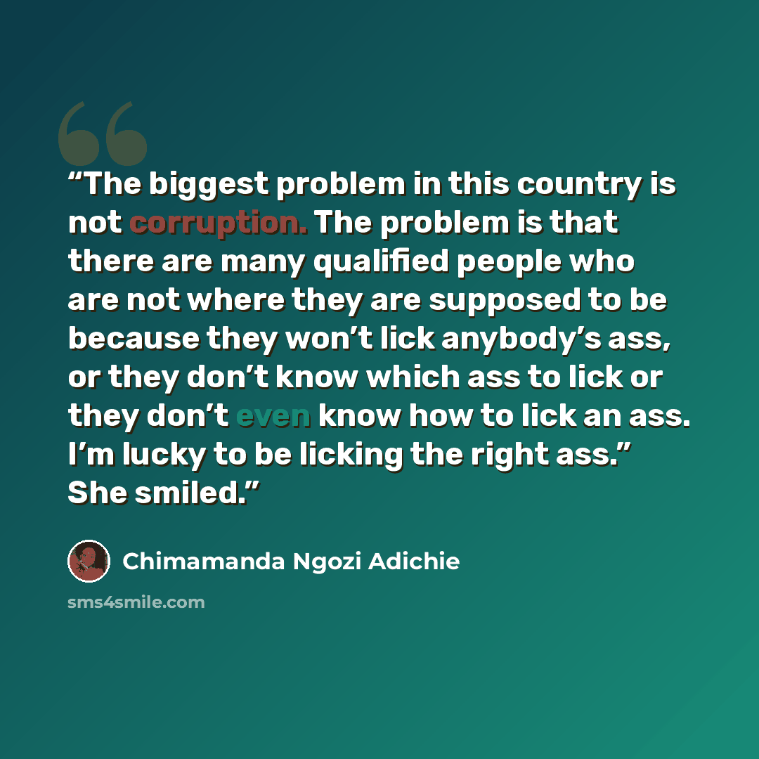 “The biggest problem in this country is not corruption. The problem is that there are many qualified people who are not where they are supposed to be because they won’t lick anybody’s ass, or they don’t know which ass to lick or they don’t even know how to lick an ass. I’m lucky to be licking the…” quote by Chimamanda Ngozi Adichie