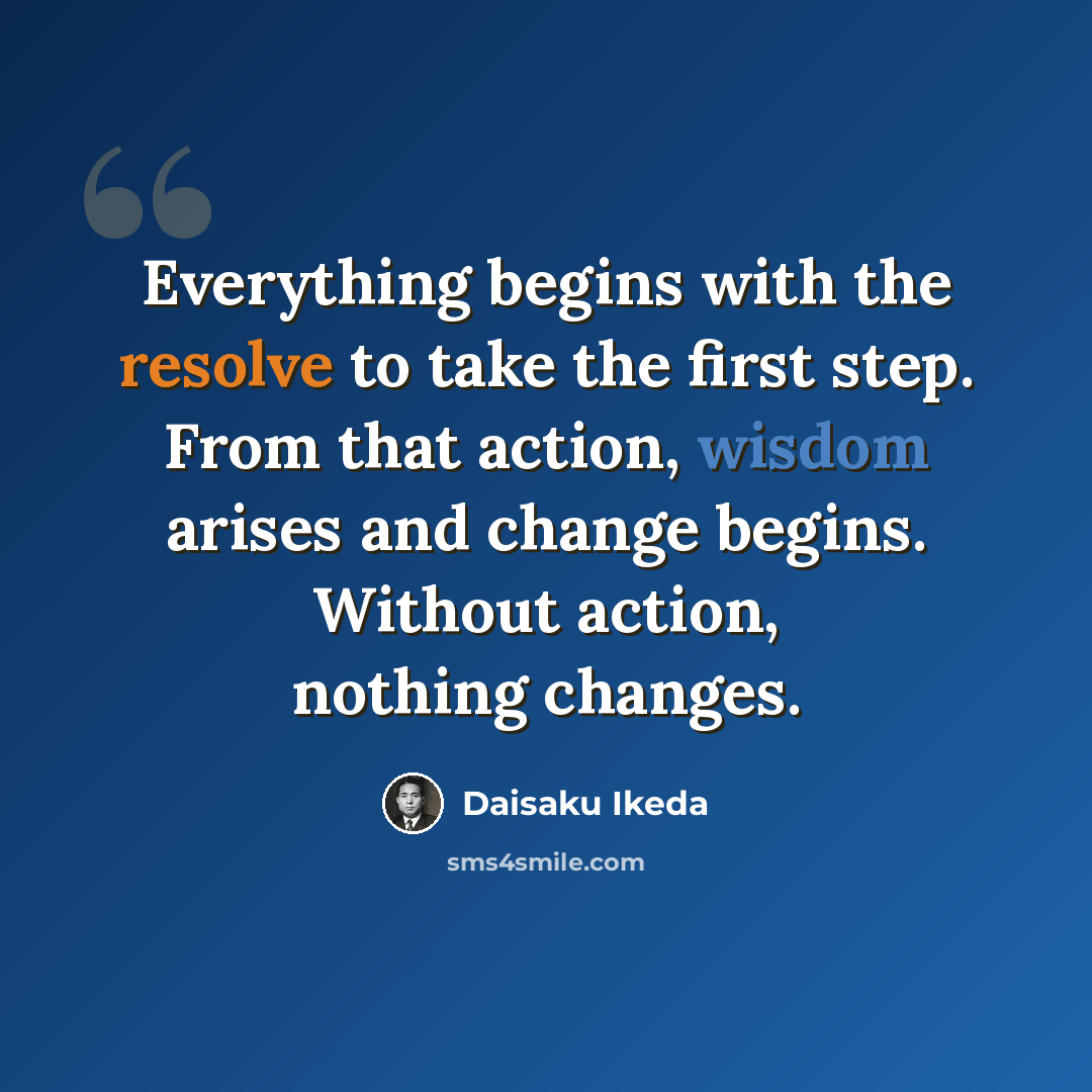 “Everything begins with the resolve to take the first step. From that action, wisdom arises and change begins. Without action, nothing changes.” quote by Daisaku Ikeda