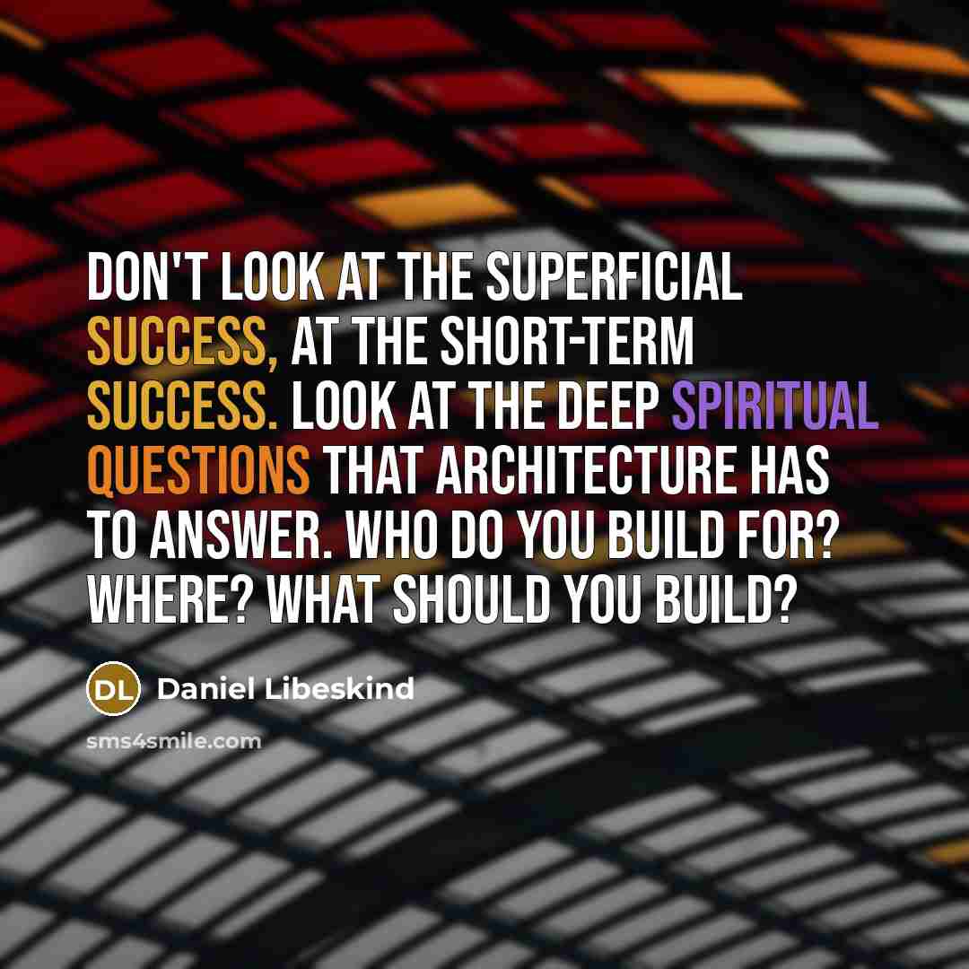 “Don't look at the superficial success, at the short-term success. Look at the deep spiritual questions that architecture has to answer. Who do you build for? Where? What should you build?” quote by Daniel Libeskind