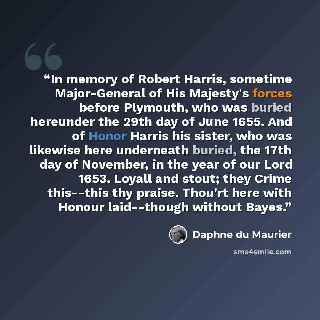 “In memory of Robert Harris, sometime Major-General of His Majesty's forces before Plymouth, who was buried hereunder the 29th day of June 1655. And of Honor Harris his sister, who was likewise here underneath buried, the 17th day of November, in the year of our Lord 1653. Loyall and stout; they…” quote by Daphne du Maurier