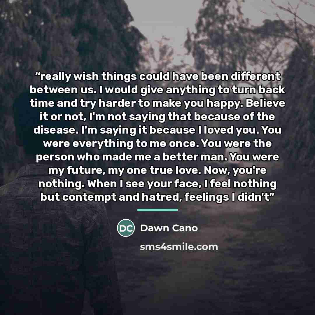 “really wish things could have been different between us. I would give anything to turn back time and try harder to make you happy. Believe it or not, I'm not saying that because of the disease. I'm saying it because I loved you. You were everything to me once. You were the person who made me a…” quote by Dawn Cano