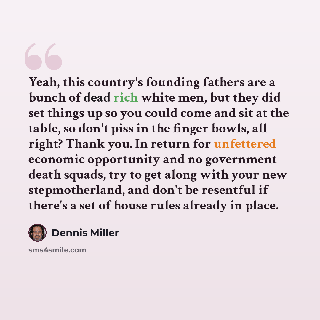 “Yeah, this country's founding fathers are a bunch of dead rich white men, but they did set things up so you could come and sit at the table, so don't piss in the finger bowls, all right? Thank you. In return for unfettered economic opportunity and no government death squads, try to get along with…” quote by Dennis Miller